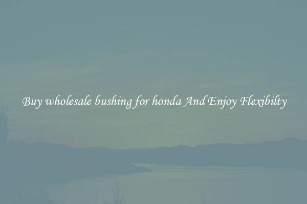 Buy wholesale bushing for honda And Enjoy Flexibilty