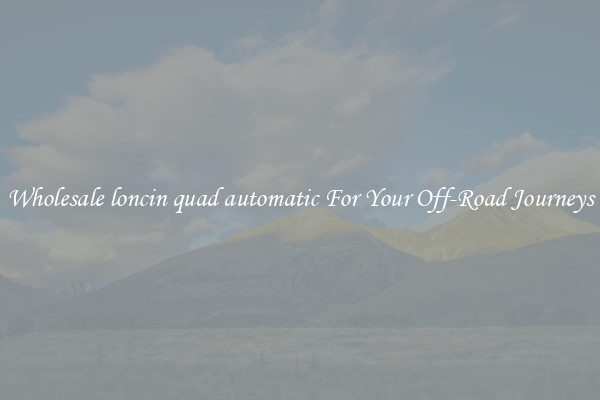 Wholesale loncin quad automatic For Your Off-Road Journeys